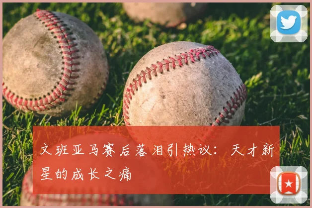 文班亚马赛后落泪引热议:天才新星的成长之痛