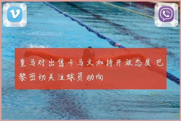 皇马对出售卡马文加持开放态度 巴黎密切关注球员动向