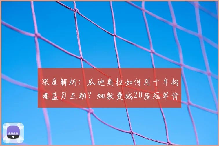 深度解析:瓜迪奥拉如何用十年构建蓝月王朝?细数曼城20座冠军背后的战术与变革