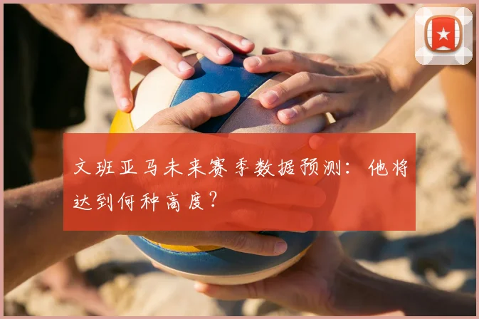 文班亚马未来赛季数据预测:他将达到何种高度?