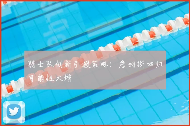 骑士队创新引援策略:詹姆斯回归可能性大增