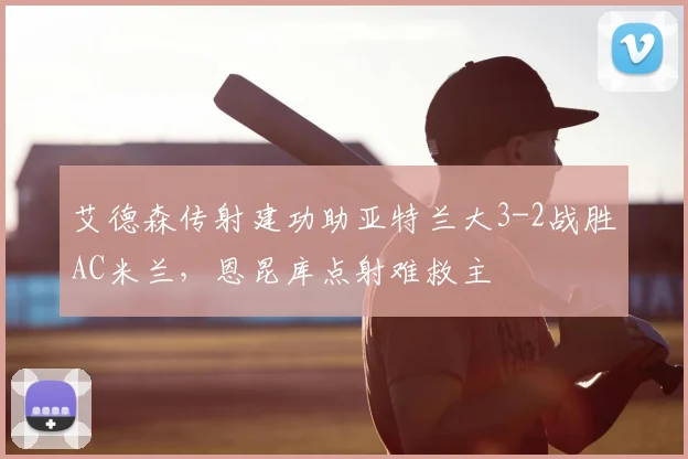 艾德森传射建功助亚特兰大3-2战胜AC米兰,恩昆库点射难救主