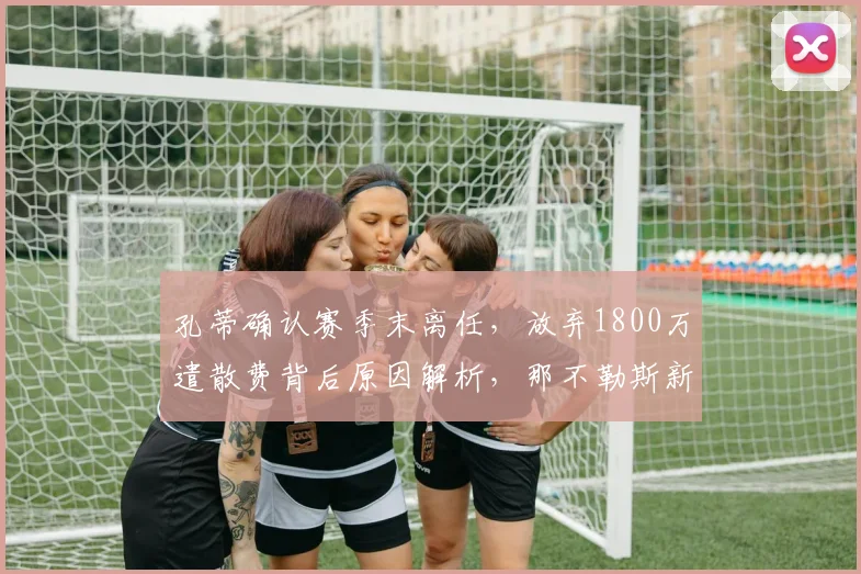 孔蒂确认赛季末离任,放弃1800万遣散费背后原因解析,那不勒斯新帅人选预测