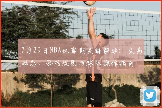 7月29日NBA休赛期关键解读:交易动态、签约规则与球队操作指南