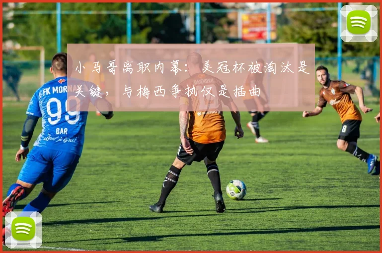 小马哥离职内幕：美冠杯被淘汰是关键，与梅西争执仅是插曲