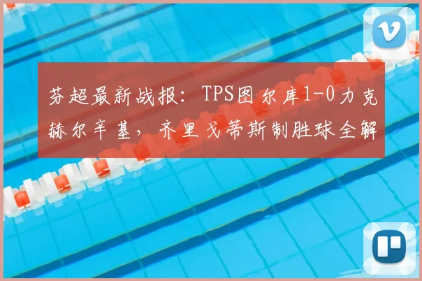 芬超最新战报：TPS图尔库1-0力克赫尔辛基，齐里戈蒂斯制胜球全解析
