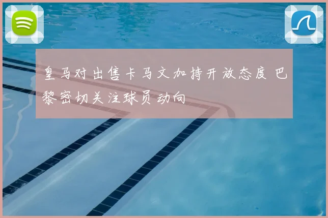 皇马对出售卡马文加持开放态度 巴黎密切关注球员动向